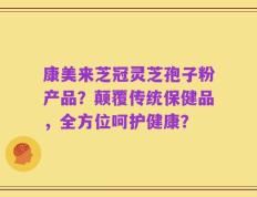 康美来芝冠灵芝孢子粉产品？颠覆传统保健品，全方位呵护健康？