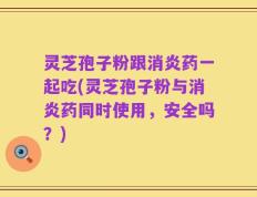 灵芝孢子粉跟消炎药一起吃(灵芝孢子粉与消炎药同时使用，安全吗？)