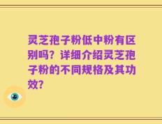 灵芝孢子粉低中粉有区别吗？详细介绍灵芝孢子粉的不同规格及其功效？