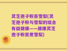 灵芝孢子粉蒸雪梨(灵芝孢子粉与雪梨的组合有益健康——健康灵芝孢子粉蒸煮雪梨)