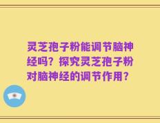 灵芝孢子粉能调节脑神经吗？探究灵芝孢子粉对脑神经的调节作用？