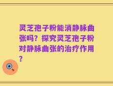 灵芝孢子粉能消静脉曲张吗？探究灵芝孢子粉对静脉曲张的治疗作用？
