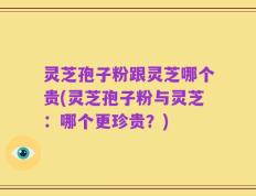 灵芝孢子粉跟灵芝哪个贵(灵芝孢子粉与灵芝：哪个更珍贵？)