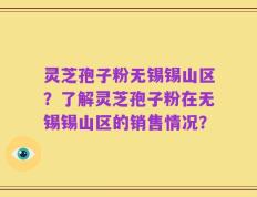 灵芝孢子粉无锡锡山区？了解灵芝孢子粉在无锡锡山区的销售情况？
