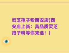 灵芝孢子粉西安店(西安店上新：高品质灵芝孢子粉等你来选！)