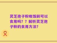 灵芝孢子粉晚饭前可以食用吗？？解析灵芝孢子粉的食用方法？