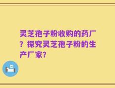 灵芝孢子粉收购的药厂？探究灵芝孢子粉的生产厂家？