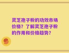 灵芝孢子粉的功效市场价格？了解灵芝孢子粉的作用和价格趋势？