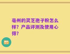亳州的灵芝孢子粉怎么样？产品评测及使用心得？