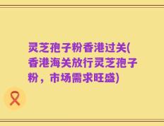 灵芝孢子粉香港过关(香港海关放行灵芝孢子粉，市场需求旺盛)