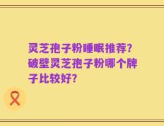 灵芝孢子粉睡眠推荐？破壁灵芝孢子粉哪个牌子比较好？