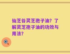 仙芝谷灵芝孢子油？了解灵芝孢子油的功效与用法？