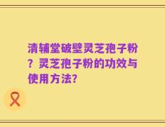 清辅堂破壁灵芝孢子粉？灵芝孢子粉的功效与使用方法？