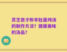 灵芝孢子粉羊肚菌炖汤的制作方法？健康美味的汤品？