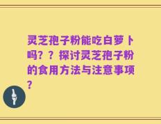 灵芝孢子粉能吃白萝卜吗？？探讨灵芝孢子粉的食用方法与注意事项？