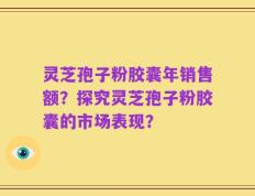 灵芝孢子粉胶囊年销售额？探究灵芝孢子粉胶囊的市场表现？