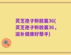 灵芝孢子粉胶囊36(灵芝孢子粉胶囊36，滋补健康好帮手)