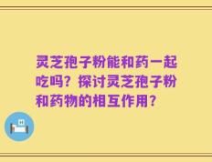 灵芝孢子粉能和药一起吃吗？探讨灵芝孢子粉和药物的相互作用？