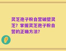灵芝孢子粉自营破壁灵芝？掌握灵芝孢子粉自营的正确方法？