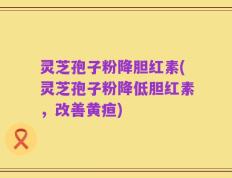 灵芝孢子粉降胆红素(灵芝孢子粉降低胆红素，改善黄疸)