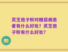 灵芝孢子粉对糖尿病患者有什么好处？灵芝孢子粉有什么好处？