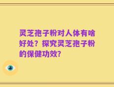 灵芝孢子粉对人体有啥好处？探究灵芝孢子粉的保健功效？
