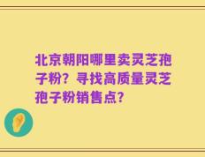 北京朝阳哪里卖灵芝孢子粉？寻找高质量灵芝孢子粉销售点？