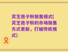 灵芝孢子粉销售模式(灵芝孢子粉的市场销售方式更新，打破传统模式)