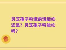 灵芝孢子粉饭前饭后吃还是？灵芝孢子粉能吃吗？
