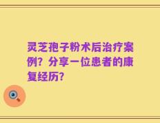 灵芝孢子粉术后治疗案例？分享一位患者的康复经历？
