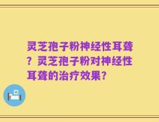 灵芝孢子粉神经性耳聋？灵芝孢子粉对神经性耳聋的治疗效果？