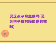 灵芝孢子粉血糖吗(灵芝孢子粉对降血糖有效吗)