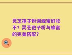 灵芝孢子粉调蜂蜜好吃不？灵芝孢子粉与蜂蜜的完美搭配？