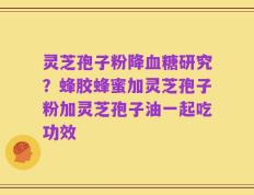 灵芝孢子粉降血糖研究？蜂胶蜂蜜加灵芝孢子粉加灵芝孢子油一起吃功效