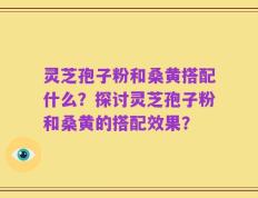 灵芝孢子粉和桑黄搭配什么？探讨灵芝孢子粉和桑黄的搭配效果？