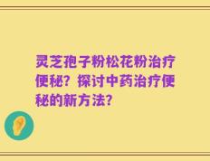 灵芝孢子粉松花粉治疗便秘？探讨中药治疗便秘的新方法？