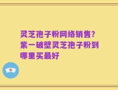灵芝孢子粉网络销售？紫一破壁灵芝孢子粉到哪里买最好