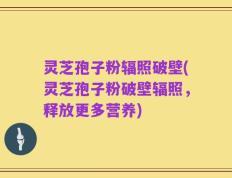 灵芝孢子粉辐照破壁(灵芝孢子粉破壁辐照，释放更多营养)