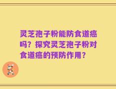 灵芝孢子粉能防食道癌吗？探究灵芝孢子粉对食道癌的预防作用？