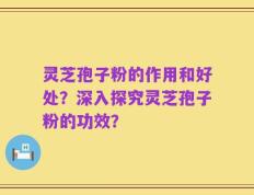 灵芝孢子粉的作用和好处？深入探究灵芝孢子粉的功效？