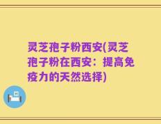 灵芝孢子粉西安(灵芝孢子粉在西安：提高免疫力的天然选择)