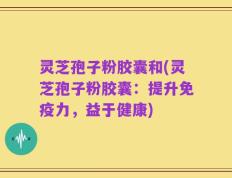 灵芝孢子粉胶囊和(灵芝孢子粉胶囊：提升免疫力，益于健康)