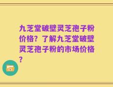 九芝堂破壁灵芝孢子粉价格？了解九芝堂破壁灵芝孢子粉的市场价格？