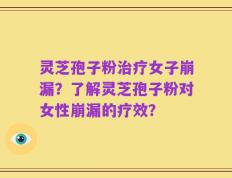 灵芝孢子粉治疗女子崩漏？了解灵芝孢子粉对女性崩漏的疗效？