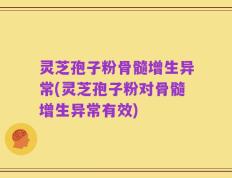 灵芝孢子粉骨髓增生异常(灵芝孢子粉对骨髓增生异常有效)