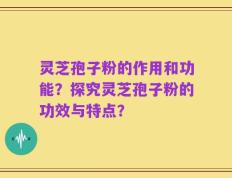 灵芝孢子粉的作用和功能？探究灵芝孢子粉的功效与特点？