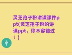 灵芝孢子粉讲课课件ppt(灵芝孢子粉的讲课ppt，你不容错过！)