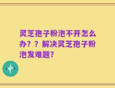 灵芝孢子粉泡不开怎么办？？解决灵芝孢子粉泡发难题？