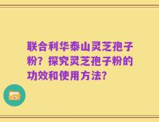 联合利华泰山灵芝孢子粉？探究灵芝孢子粉的功效和使用方法？