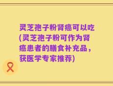 灵芝孢子粉肾癌可以吃(灵芝孢子粉可作为肾癌患者的膳食补充品，获医学专家推荐)